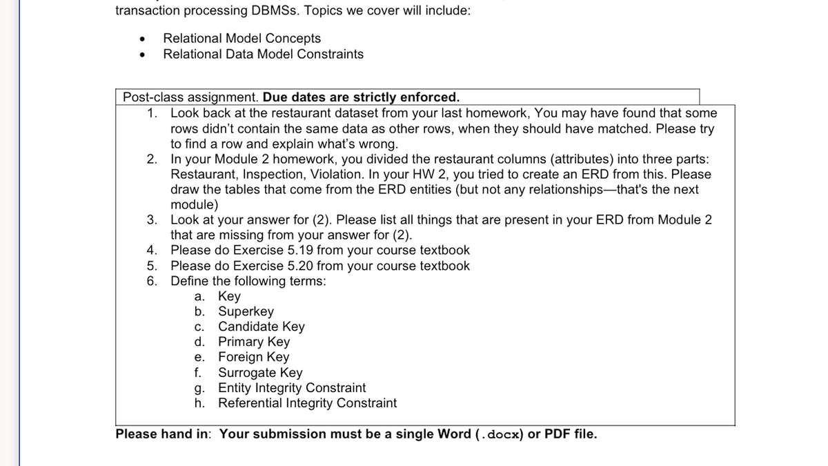 transaction processing DBMSs. Topics we cover will include:
Relational Model Concepts
Relational Data Model Constraints
Post-class assignment. Due dates are strictly enforced.
1. Look back at the restaurant dataset from your last homework, You may have found that some
rows didn't contain the same data as other rows, when they should have matched. Please try
to find a row and explain what's wrong.
2. In your Module 2 homework, you divided the restaurant columns (attributes) into three parts:
Restaurant, Inspection, Violation. In your HW 2, you tried to create an ERD from this. Please
draw the tables that come from the ERD entities (but not any relationships-that's the next
module)
3.
Look at your answer for (2). Please list all things that are present in your ERD from Module 2
that are missing from your answer for (2).
4.
Please do Exercise 5.19 from your course textbook
5.
Please do Exercise 5.20 from your course textbook
6. Define the following terms:
a. Key
b.
Superkey
c. Candidate Key
d.
Primary Key
Foreign Key
e.
f. Surrogate Key
g. Entity Integrity Constraint
h. Referential Integrity Constraint
Please hand in: Your submission must be a single Word (.docx) or PDF file.