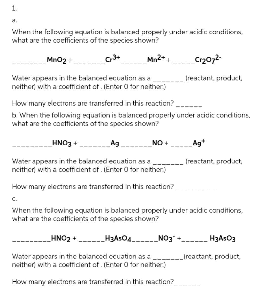 1.
а.
When the following equation is balanced properly under acidic conditions,
what are the coefficients of the species shown?
MnO2 +
Cr3+
Mn2+ +
Cr2072-
Water appears in the balanced equation as a
neither) with a coefficient of . (Enter 0 for neither.)
(reactant, product,
How many electrons are transferred in this reaction?
b. When the following equation is balanced properly under acidic conditions,
what are the coefficients of the species shown?
HNO3 +
Ag
--__NO +
Ag+
(reactant, product,
Water appears in the balanced equation as a
neither) with a coefficient of . (Enter 0 for neither.)
How many electrons are transferred in this reaction?
C.
When the following equation is balanced properly under acidic conditions,
what are the coefficients of the species shown?
HNO2 +
H3ASO4
NO3 +.
H3ASO3
Water appears in the balanced equation as a
neither) with a coefficient of . (Enter 0 for neither.)
(reactant, product,
How many electrons are transferred in this reaction?.
