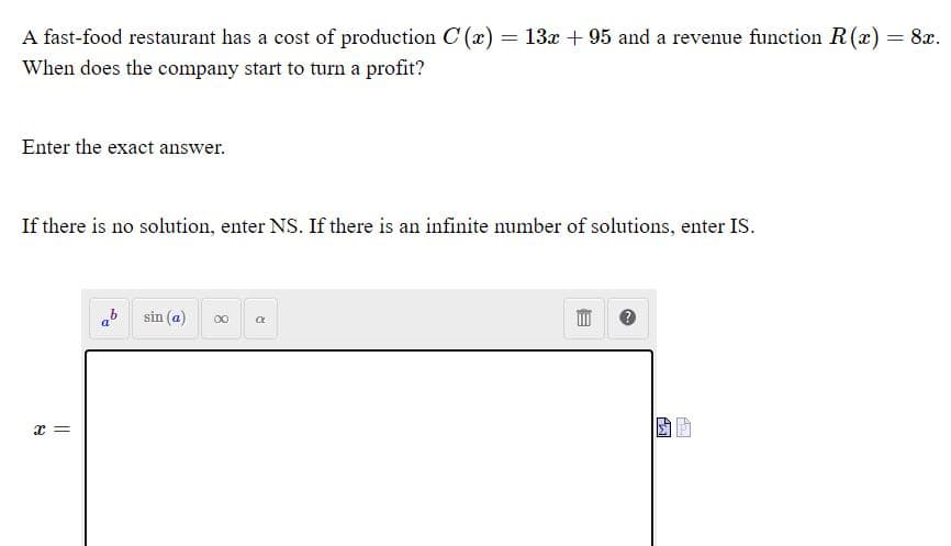 A fast-food restaurant has a cost of production C (x) = 13x + 95 and a revenue function R() = 8x.
When does the company start to turn a profit?
Enter the exact answer.
If there is no solution, enter NS. If there is an infinite number of solutions, enter IS.
sin (a)
00
x =
