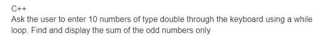 C++
Ask the user to enter 10 numbers of type double through the keyboard using a while
loop. Find and display the sum of the odd numbers only
