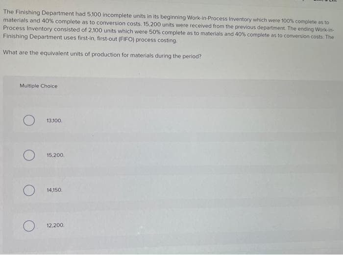 The Finishing Department had 5,100 incomplete units in its beginning Work-in-Process Inventory which were 100% complete as to
materials and 40 % complete as to conversion costs. 15,200 units were received from the previous department. The ending Work-in-
Process Inventory consisted of 2,100 units which were 50% complete as to materials and 40% complete as to conversion costs. The
Finishing Department uses first-in, first-out (FIFO) process costing.
What are the equivalent units of production for materials during the period?
Multiple Choice
13,100.
15,200.
14,150.
12,200.