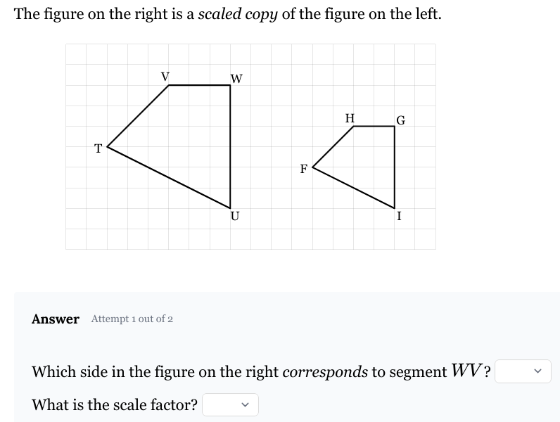 The figure on the right is a scaled copy of the figure on the left.
T
V
W
Answer Attempt 1 out of 2
15
U
F
H
G
Which side in the figure on the right corresponds to segment WV?
What is the scale factor?
>