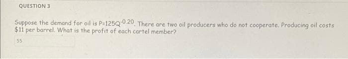 QUESTION 3
Suppose the demand for oil is P-125Q-0.20. There are two oil producers who do not cooperate. Producing oil costs
$11 per barrel. What is the profit of each cartel member?
55