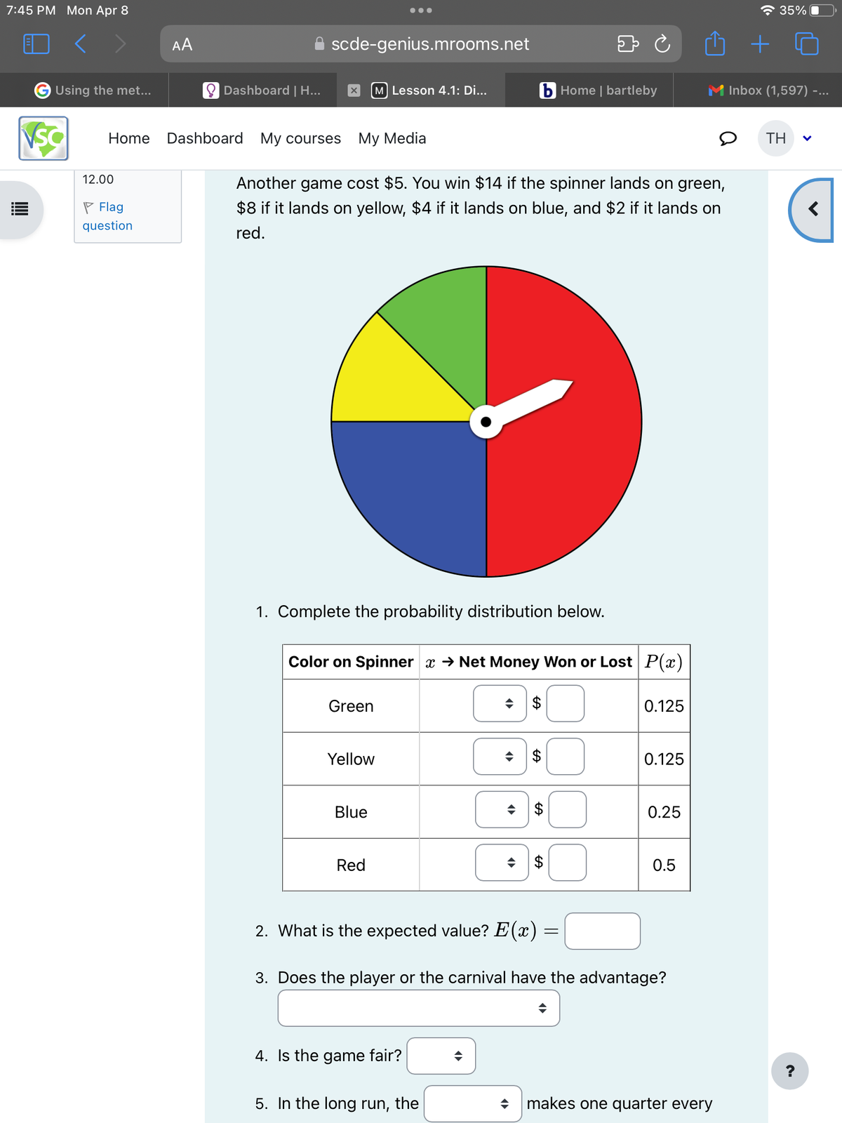 7:45 PM Mon Apr 8
ล 35%
AA
scde-genius.mrooms.net
Using the met...
Dashboard | H...
☑
[M] Lesson 4.1: Di...
b Home | bartleby
Inbox (1,597) -...
VSC
Home Dashboard My courses
My Media
TH
12.00
Flag
question
Another game cost $5. You win $14 if the spinner lands on green,
$8 if it lands on yellow, $4 if it lands on blue, and $2 if it lands on
red.
1. Complete the probability distribution below.
Color on Spinner x → Net Money Won or Lost P(x)
Green
Yellow
Blue
÷
Red
EA
$
EA
0.125
0.125
EA
$
0.25
EA
$
0.5
2. What is the expected value? E(x) =
3. Does the player or the carnival have the advantage?
4. Is the game fair?
5. In the long run, the
makes one quarter every
<