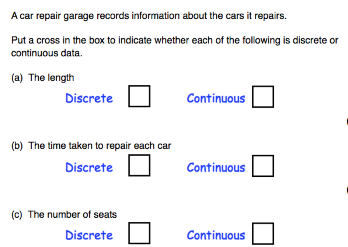 A car repair garage records information about the cars it repairs.
Put a cross in the box to indicate whether each of the following is discrete or
continuous data.
(a) The length
Discrete
Continuous
(b) The time taken to repair each car
Discrete
Continuous
(c) The number of seats
Discrete
Continuous
