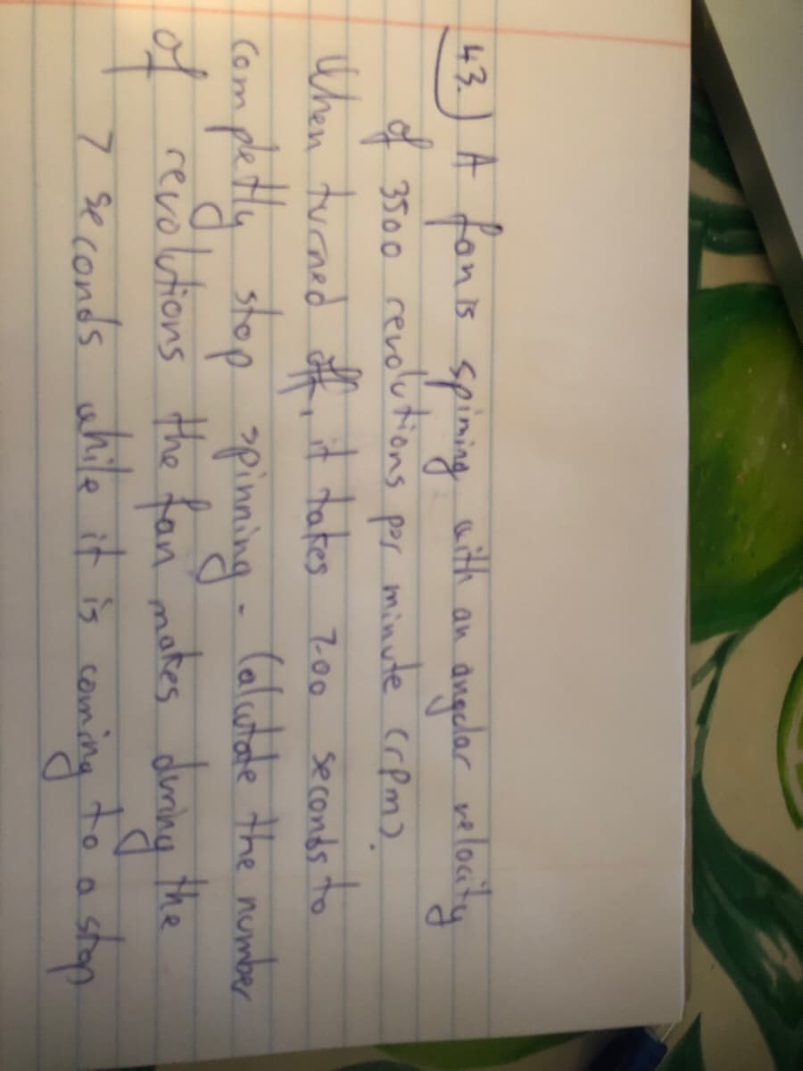 43.) A fanis spinig aith an angular welonty
angelar velacty
of 3500 revolutions por minute crpm).
When tucaed off it tates zoo
seconds to
pettly stop - (alutate the munber
the fan motes duning the
apinning
Com
of revolutions
7 seconds while it is coming
to
