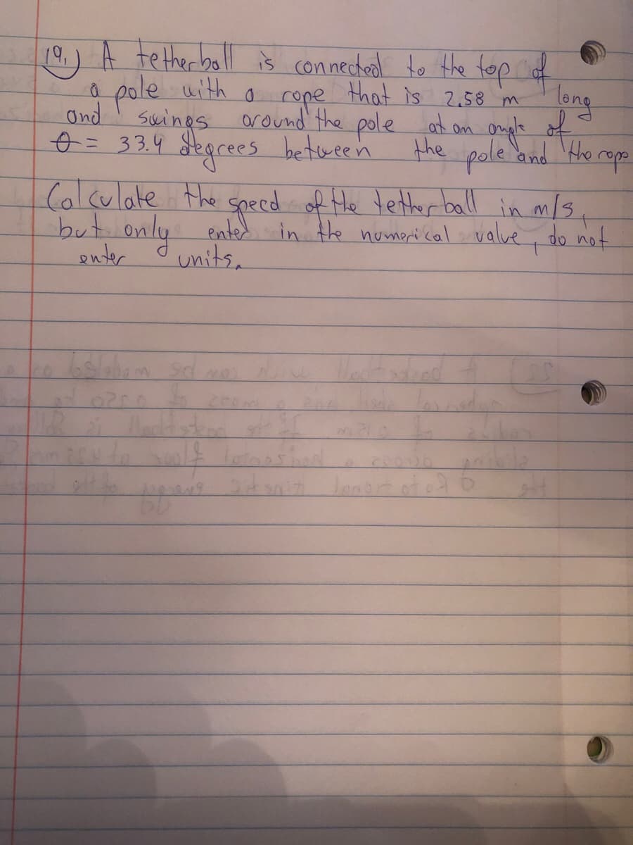 19.) A tetherboll iš connectool to the top of
pole uith
Ond
swings
that is 2.58 m
long
around the pole at an omple of
om ongle
o = 33.4 degrees between
the pole and He reps
(alculate the
but only ented in the nomori cal valve , do not
onter
geced
specd of He tetter ball in m/3
units.
