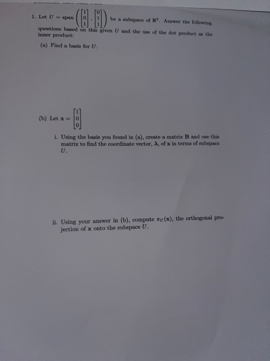 1. Let U = span
(4.B)
be a subspace of R³. Answer the following
questions based on this given U and the use of the dot product as the
inner product:
(a) Find a basis for U.
(b) Let x = 0
B
i. Using the basis you found in (a), create a matrix B and use this
matrix to find the coordinate vector, A, of x in terms of subspace
U.
ii. Using your answer in (b), compute Tu(x), the orthogonal pro-
jection of x onto the subspace U.