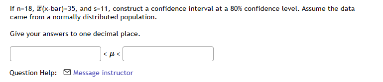If n=18, (x-bar)=35, and s=11, construct a confidence interval at a 80% confidence level. Assume the data
came from a normally distributed population.
Give your answers to one decimal place.
<ft<
Question Help: Message instructor