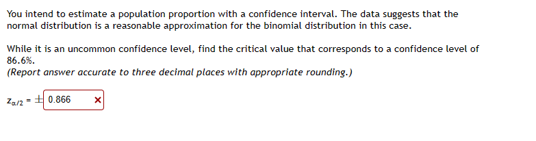 You intend to estimate a population proportion with a confidence interval. The data suggests that the
normal distribution is a reasonable approximation for the binomial distribution in this case.
While it is an uncommon confidence level, find the critical value that corresponds to a confidence level of
86.6%.
(Report answer accurate to three decimal places with appropriate rounding.)
Za/2=0.866
X