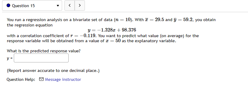 Question 15
>
You run a regression analysis on a bivariate set of data (n = 10). With
the regression equation
What is the predicted response value?
y =
=
y = -1.328x + 98.376
with a correlation coefficient of r = -0.119. You want to predict what value (on average) for the
response variable will be obtained from a value of x = 50 as the explanatory variable.
(Report answer accurate to one decimal place.)
Question Help: Message instructor
29.5 and y = 59.2, you obtain