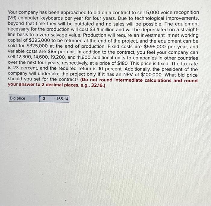 Your company has been approached to bid on a contract to sell 5,000 voice recognition
(VR) computer keyboards per year for four years. Due to technological improvements,
beyond that time they will be outdated and no sales will be possible. The equipment
necessary for the production will cost $3.4 million and will be depreciated on a straight-
line basis to a zero salvage value. Production will require an investment in net working
capital of $395,000 to be returned at the end of the project, and the equipment can be
sold for $325,000 at the end of production. Fixed costs are $595,000 per year, and
variable costs are $85 per unit. In addition to the contract, you feel your company can
sell 12,300, 14,600, 19,200, and 11,600 additional units to companies in other countries
over the next four years, respectively, at a price of $180. This price is fixed. The tax rate
is 23 percent, and the required return is 10 percent. Additionally, the president of the
company will undertake the project only if it has an NPV of $100,000. What bid price
should you set for the contract? (Do not round intermediate calculations and round
your answer to 2 decimal places, e.g., 32.16.)
Bid price
$ 165.14