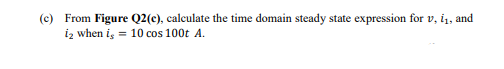 (c) From Figure Q2(c), calculate the time domain steady state expression for v, i1, and
iz when is = 10 cos 100t A.
