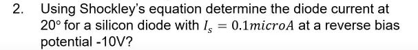 2. Using Shockley's equation determine the diode current at
20° for a silicon diode with I,
potential -10V?
0.1microA at a reverse bias
