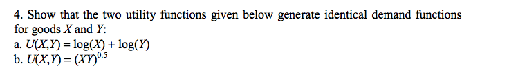 4. Show that the two utility functions given below generate identical demand functions
for goods X and Y:
a. U(X,Y)= log(X) + log(Y)
b. U(X,Y)= (XY)0.5