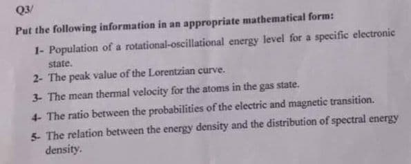 Q3/
Put the following information in an appropriate mathematical form:
1- Population of a rotational-oscillational energy level for a specific electronic
state.
2- The peak value of the Lorentzian curve.
3- The mean thermal velocity for the atoms in the gas state.
4 The ratio between the probabilities of the electric and magnetic transition.
5- The relation between the energy density and the distribution of spectral energy
density.
