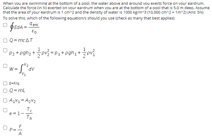 When you are swimming at the bottom of a pool, the water above and around vou exerts force on your eardrum.
Calculate the force (in N) exerted on your eardrum when you are at the bottom of a pool that is 5.0 m deep. Assume
that the area of your eardrum is 1 cm^2 and the density of water is 1000 kg/m^3 (10,000 cm^2 = 1m^2) (Ans: 5N)
To solve this, which of the following equation/s should you use (check as many that best applies)
ÞEDA = Lene
€0
Q= mcAT
1
=P1+pgh1+pv
P2
W =
dv
E=F/q
Q = mL
O A1V1= A2V2
e = 1-
Th
F
P=
A
