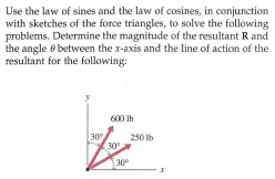 Use the law of sines and the law of cosines, in conjunction
with sketches of the force triangles, to solve the following
problems. Determine the magnitude of the resultant R and
the angle e between the x-axis and the line of action of the
resultant for the following:
600 Ib
30
30
250 lb
30°
