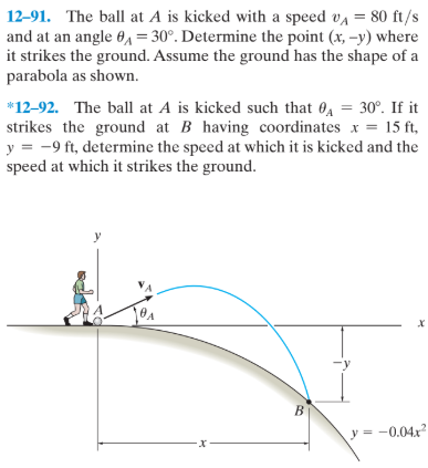 12-91. The ball at A is kicked with a speed va = 80 ft/s
and at an angle 6, = 30°. Determine the point (x, –y) where
it strikes the ground. Assume the ground has the shape of a
parabola as shown.
*12-92. The ball at A is kicked such that 0, = 30°. If it
strikes the ground at B having coordinates x = 15 ft,
y = -9 ft, determine the speed at which it is kicked and the
speed at which it strikes the ground.
y
-y
B.
y = -0.04x
