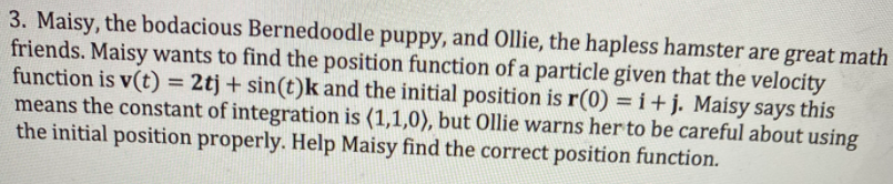 3. Maisy, the bodacious Bernedoodle puppy, and Ollie, the hapless hamster are great math
friends. Maisy wants to find the position function of a particle given that the velocity
function is v(t) = 2tj + sin(t)k and the initial position is r(0) =i+j. Maisy says this
means the constant of integration is (1,1,0), but Ollie warns her to be careful about using
the initial position properly. Help Maisy find the correct position function.
