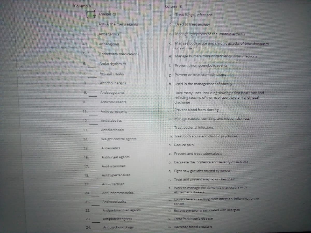 Column A
Column B
1.
Analgesics
Treat fungal Infections
Anti-Alzheimers agents
6. Used to treat anxiety
Antianemics
C Manage symptoms.of heumatoid athritis
d. Manage both acute and chronic attacks of bronchospasm
orjasthma
Antianginals
Antianxiety medications
e. Manage human immunodeficiency virus infections
Antiarrhythmics
Prevent thromboembolic events
f.
Antiasthmatics
g. Prevent or treat stomach ulcers
Anticholinergics
h. Used in the management of obesity
Anticoagulants
Have many uses, including slowing a fast heart rate and
relieving spasms of the respiratory system and nasal
discharge
9.
10.
Anticonvulsants
Prevent blood from clotting
11.
Antidepressants
Antidiabetics
k Manage nausea, vomiting and motion sickness
12
Treat bacterial infections
13.
Antidiarrheals
m. Treat both acute and chronic psychoses
14.
Weight control agents
n. Reduce pain
15.
Antiemetics
o. Prevent and treat tuberculosis
16.
Antifungal agents
p. Decrease the incidence and severity of seizures
17
Antihistamines
q. Fight new growchs caused by cancer
18.
Antihypertensives
r. Treat and prevent angina, or chest pain
Anti-infectives
5. Work to manage the dementia that occurs with
Alzheimer's disease
20.
Anti-inflammatories
E Lowers fevers resulting from infection, inflammation, or
21.
Antineoplastics
cancer
22.
Antiparkinsonian agents
U. Relieve symptoms associated with allergies
23.
Antiplatelet agents
v. Treat Parkinson's disease
24.
Antipsychotic drugs
w. Decrease blood pressure
