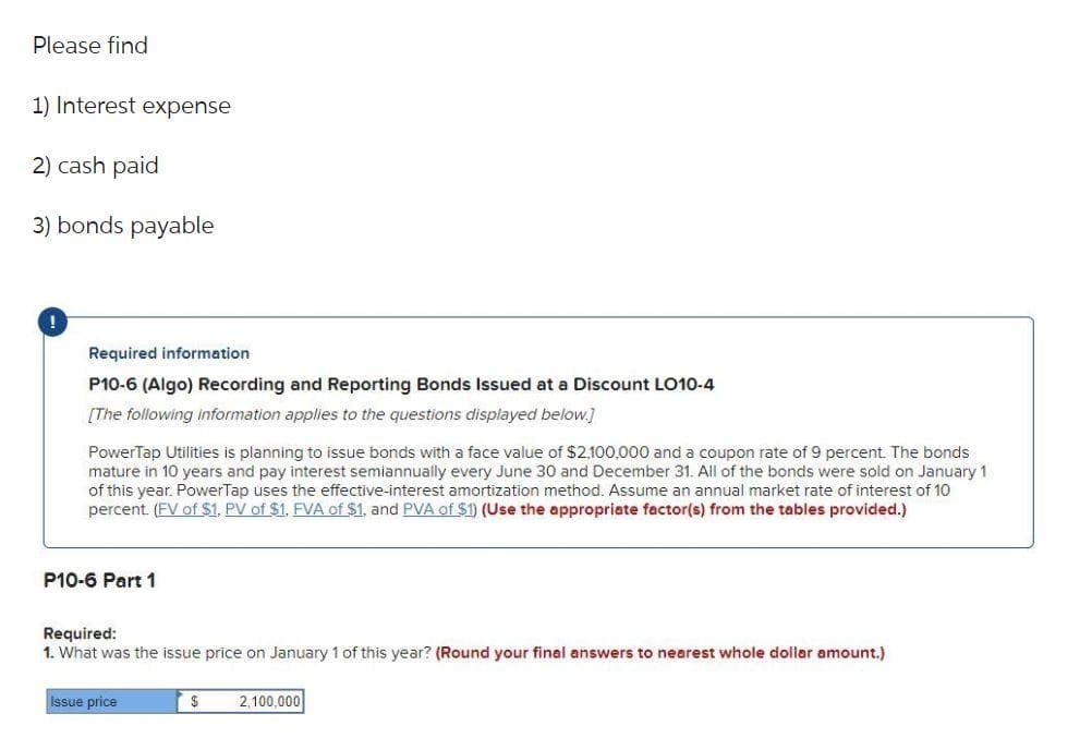 Please find
1) Interest expense
2) cash paid
3) bonds payable
Required information
P10-6 (Algo) Recording and Reporting Bonds Issued at a Discount LO10-4
[The following information applies to the questions displayed below.]
PowerTap Utilities is planning to issue bonds with a face value of $2,100,000 and a coupon rate of 9 percent. The bonds
mature in 10 years and pay interest semiannually every June 30 and December 31. All of the bonds were sold on January 1
of this year. PowerTap uses the effective-interest amortization method. Assume an annual market rate of interest of 10
percent. (FV of $1, PV of $1. FVA of $1, and PVA of $1) (Use the appropriate factor(s) from the tables provided.)
P10-6 Part 1
Required:
1. What was the issue price on January 1 of this year? (Round your final answers to nearest whole dollar amount.)
Issue price
$
2,100,000