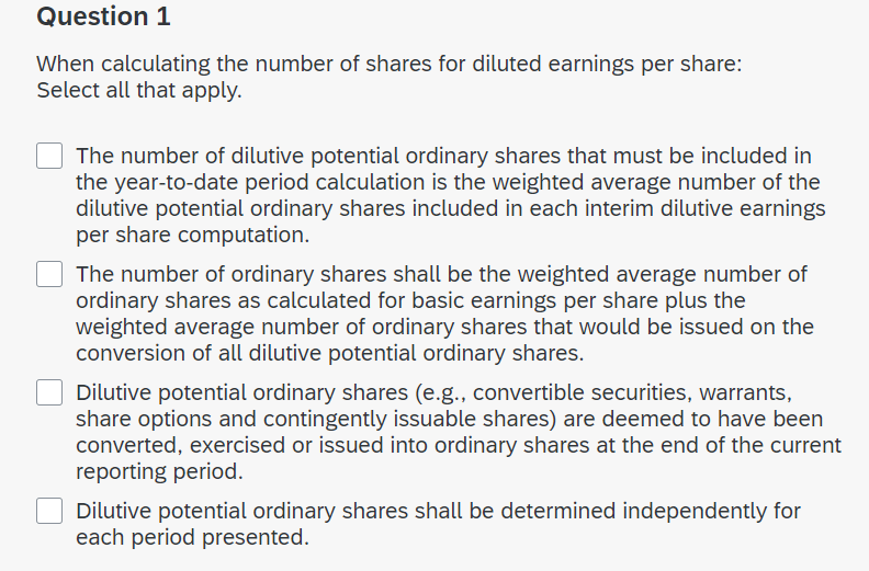 Question 1
When calculating the number of shares for diluted earnings per share:
Select all that apply.
The number of dilutive potential ordinary shares that must be included in
the year-to-date period calculation is the weighted average number of the
dilutive potential ordinary shares included in each interim dilutive earnings
per share computation.
The number of ordinary shares shall be the weighted average number of
ordinary shares as calculated for basic earnings per share plus the
weighted average number of ordinary shares that would be issued on the
conversion of all dilutive potential ordinary shares.
Dilutive potential ordinary shares (e.g., convertible securities, warrants,
share options and contingently issuable shares) are deemed to have been
converted, exercised or issued into ordinary shares at the end of the current
reporting period.
Dilutive potential ordinary shares shall be determined independently for
each period presented.