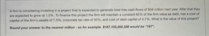 A firm is considering investing in a project that is expected to generate total free cash flows of $58 million next year. After that they
are expected to grow at 1.0%. To finance this project the firm will maintain a constant 65% of the firm value as debt, has a cost of
capital of the firm's assets of 7.5%, corporate tax rate of 35%, and cost of debt capital of 4.7%. What is the value of this project?
Round your answer to the nearest million-so for example $187,103,202.338 would be "187".