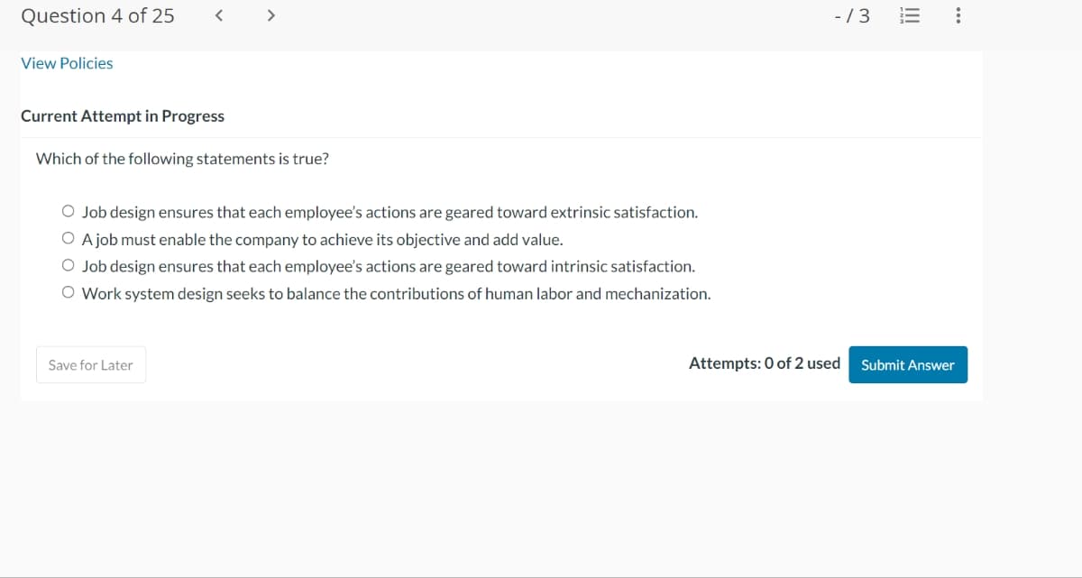 Question 4 of 25
View Policies
<
Current Attempt in Progress
Which of the following statements is true?
O Job design ensures that each employee's actions are geared toward extrinsic satisfaction.
O A job must enable the company to achieve its objective and add value.
O Job design ensures that each employee's actions are geared toward intrinsic satisfaction.
O Work system design seeks to balance the contributions of human labor and mechanization.
Save for Later
-/3
Attempts: 0 of 2 used
:
Submit Answer