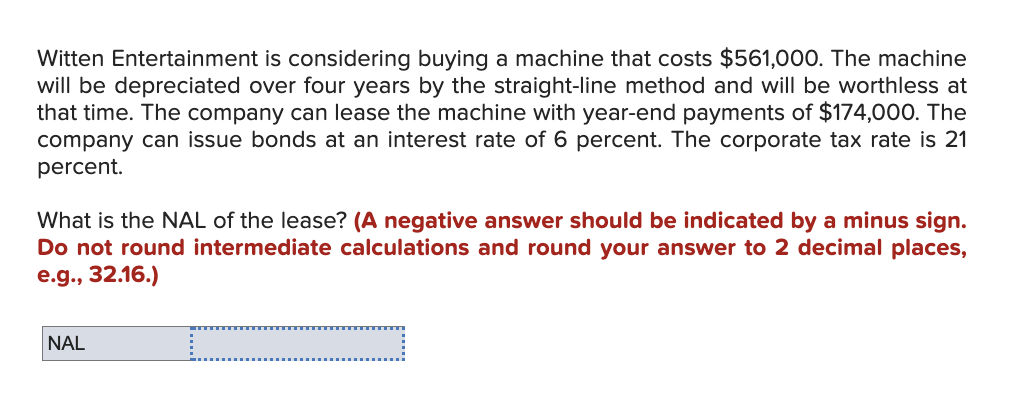 Witten Entertainment is considering buying a machine that costs $561,000. The machine
will be depreciated over four years by the straight-line method and will be worthless at
that time. The company can lease the machine with year-end payments of $174,000. The
company can issue bonds at an interest rate of 6 percent. The corporate tax rate is 21
percent.
What is the NAL of the lease? (A negative answer should be indicated by a minus sign.
Do not round intermediate calculations and round your answer to 2 decimal places,
e.g., 32.16.)
NAL