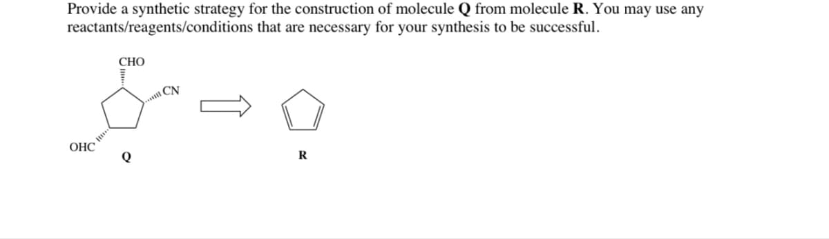 Provide a synthetic strategy for the construction of molecule Q from molecule R. You may use any
reactants/reagents/conditions that are necessary for your synthesis to be successful.
CHO
CN
&=0
OHC
Q
R