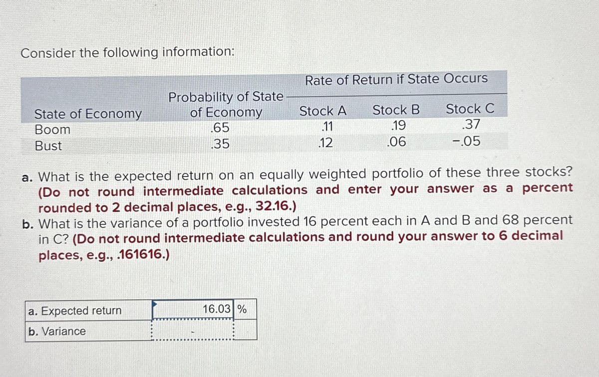 Consider the following information:
State of Economy
Boom
Bust
Probability of State
of Economy
a. Expected return
b. Variance
.65
.35
Rate of Return if State Occurs
16.03 %
Stock A
.11
.12
Stock B
.19
.06
a. What is the expected return on an equally weighted portfolio of these three stocks?
(Do not round intermediate calculations and enter your answer as a percent
rounded to 2 decimal places, e.g., 32.16.)
b. What is the variance of a portfolio invested 16 percent each in A and B and 68 percent
in C? (Do not round intermediate calculations and round your answer to 6 decimal
places, e.g., .161616.)
Stock C
.37
-.05