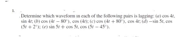 1.
Determine which waveform in each of the following pairs is lagging: (a) cos 41,
sin 41: (b) cos (41 – 80°), cos (41): (c) cos (41 + 80°), cos 41; (d) -sin 51, cos
(51 +2°); (e) sin 51 + cos 51, cos (5t- 45°).
