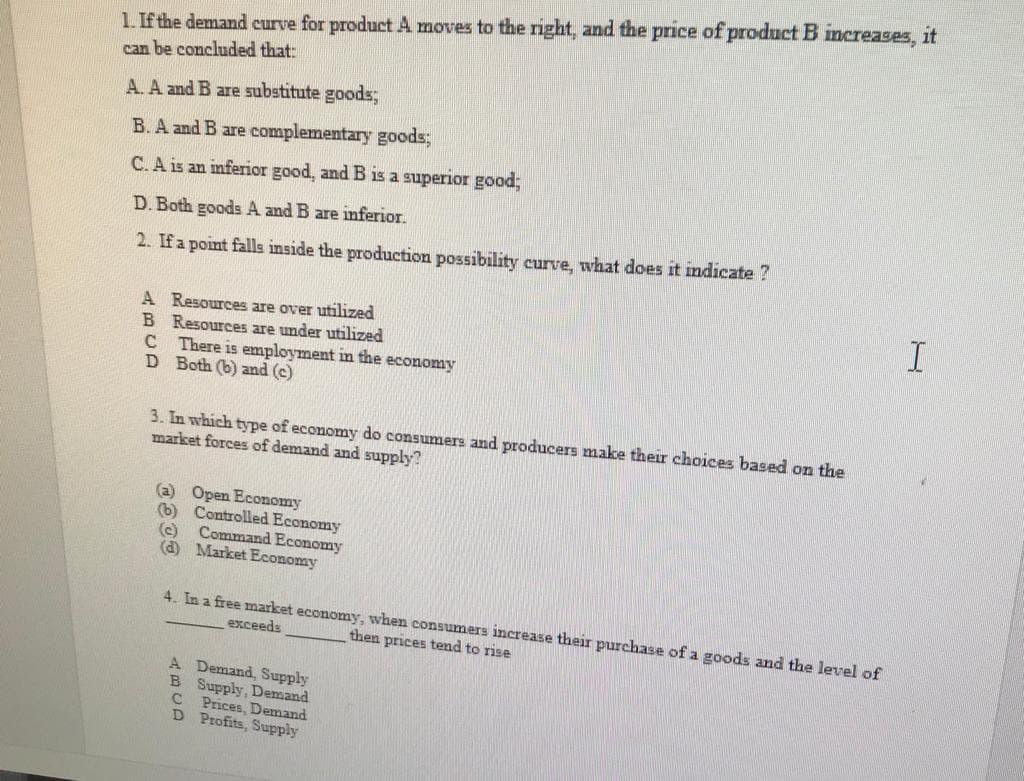 1. If the demand curve for product A moves to the right, and the price of product B increases, it
can be concluded that:
A. A and B are substitute goods;
B. A and B are complementary goods;
C.A is an inferior good, and B is a superior good;
D. Both goods A and B are inferior.
