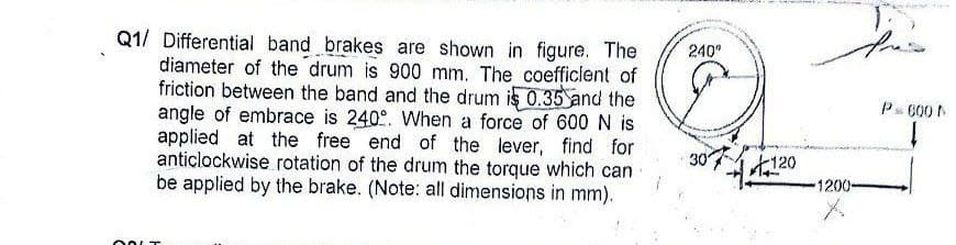 Q1/ Differential band brakes are shown in figure. The
diameter of the drum is 900 mm. The coefficient of
friction between the band and the drum is 0.35 and the
angle of embrace is 240°. When a force of 600 N is
applied at the free end of the lever, find for
anticlockwise rotation of the drum the torque which can
be applied by the brake. (Note: all dimensions in mm).
240°
30'
120
1200-
Ps 600 N