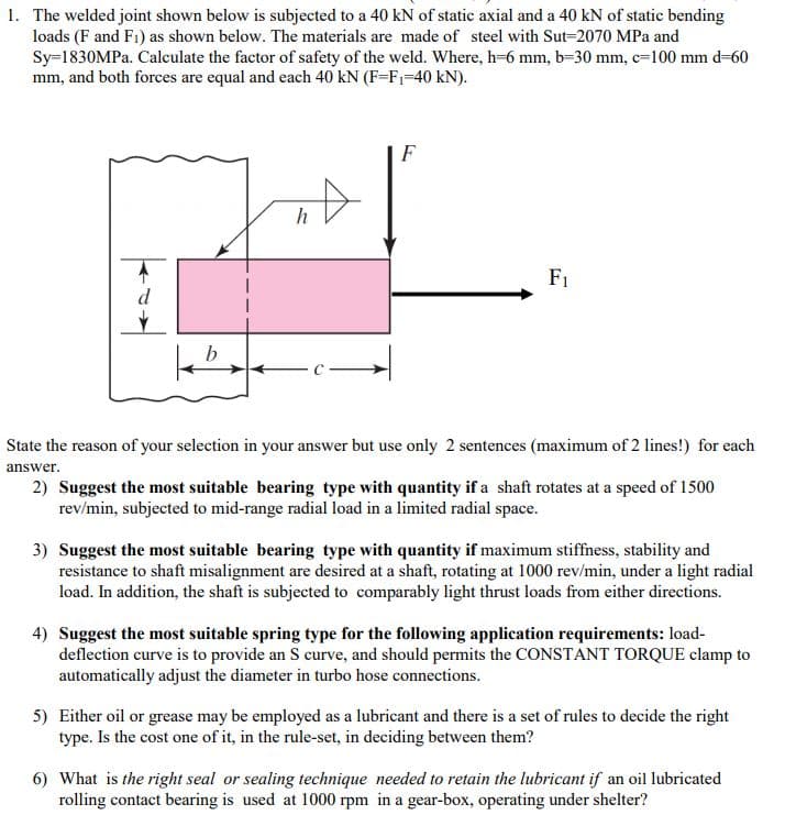 1. The welded joint shown below is subjected to a 40 kN of static axial and a 40 kN of static bending
loads (F and F1) as shown below. The materials are made of steel with Sut-2070 MPa and
Sy=1830MPA. Calculate the factor of safety of the weld. Where, h-6 mm, b-30 mm, c=100 mm d-60
mm, and both forces are equal and each 40 kN (F=F1=40 kN).
F
F1
d
State the reason of your selection in your answer but use only 2 sentences (maximum of 2 lines!) for each
answer.
2) Suggest the most suitable bearing type with quantity if a shaft rotates at a speed of 1500
rev/min, subjected to mid-range radial load in a limited radial space.
3) Suggest the most suitable bearing type with quantity if maximum stiffness, stability and
resistance to shaft misalignment are desired at a shaft, rotating at 1000 rev/min, under a light radial
load. In addition, the shaft is subjected to comparably light thrust loads from either directions.
4) Suggest the most suitable spring type for the following application requirements: load-
deflection curve is to provide an S curve, and should permits the CONSTANT TORQUE clamp to
automatically adjust the diameter in turbo hose connections.
5) Either oil or grease may be employed as a lubricant and there is a set of rules to decide the right
type. Is the cost one of it, in the rule-set, in deciding between them?
6) What is the right seal or sealing technique needed to retain the lubricant if an oil lubricated
rolling contact bearing is used at 1000 rpm in a gear-box, operating under shelter?
