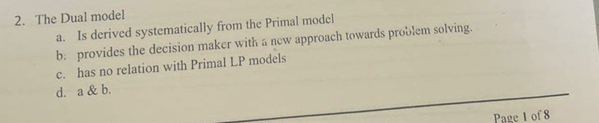 2. The Dual model
a. Is derived systematically from the Primal model
b. provides the decision maker with a new approach towards problem solving.
c. has no relation with Primal LP models
d. a & b.
Page 1 of 8