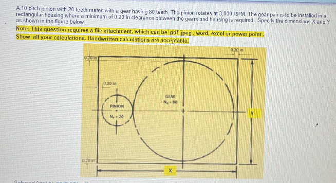 A 10 pitch pinion with 20 teeth mates with a gear having 80 teeth The pinion rotates at 3,000 RPM. The gear pair is to be installed in a
rectangular housing where a minimum of 0.20 in clearance botween the gears and housing is requirod. Specify the dimensions X and Y
as shown in tho figure below
Note: This question requires a file attachinent, which can be pdf, ipeg. word, excol or power point.
Show all your calculations. Handwritten calculations are acceptable.
0.20 in
0.20 In
0.20 in
GEAR
PINION
N, 20
