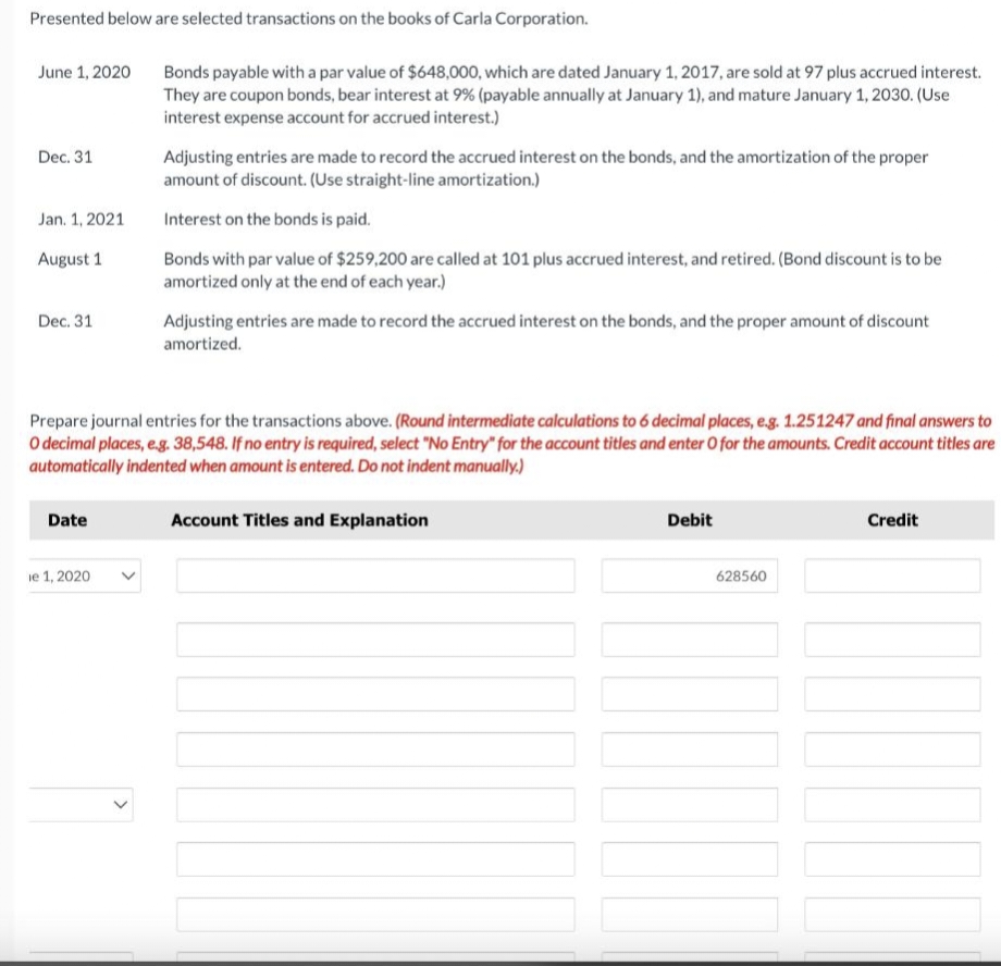 Presented below are selected transactions on the books of Carla Corporation.
June 1, 2020
Dec. 31
Jan. 1, 2021
August 1
Dec. 31
Date
ie 1, 2020
Bonds payable with a par value of $648,000, which are dated January 1, 2017, are sold at 97 plus accrued interest.
They are coupon bonds, bear interest at 9% (payable annually at January 1), and mature January 1, 2030. (Use
interest expense account for accrued interest.)
Prepare journal entries for the transactions above. (Round intermediate calculations to 6 decimal places, e.g. 1.251247 and final answers to
O decimal places, e.g. 38,548. If no entry is required, select "No Entry" for the account titles and enter O for the amounts. Credit account titles are
automatically indented when amount is entered. Do not indent manually.)
>
Adjusting entries are made to record the accrued interest on the bonds, and the amortization of the proper
amount of discount. (Use straight-line amortization.)
Interest on the bonds is paid.
Bonds with par value of $259,200 are called at 101 plus accrued interest, and retired. (Bond discount is to be
amortized only at the end of each year.)
Adjusting entries are made to record the accrued interest on the bonds, and the proper amount of discount
amortized.
Account Titles and Explanation
Debit
628560
Credit