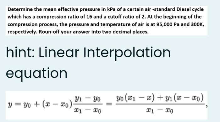 Determine the mean effective pressure in kPa of a certain air -standard Diesel cycle
which has a compression ratio of 16 and a cutoff ratio of 2. At the beginning of the
compression process, the pressure and temperature of air is at 95,000 Pa and 300K,
respectively. Roun-off your answer into two decimal places.
hint: Linear Interpolation
equation
Y1 - Yo
Yo (21 – æ) + Y1 (x – xo)
|
y = Yo + (x – co):
*1 - 20
|
