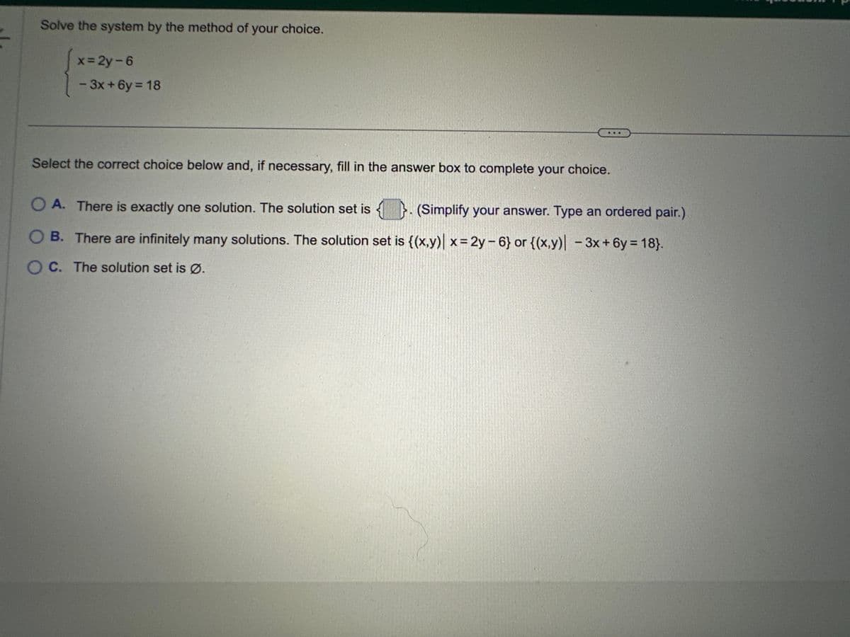 Solve the system by the method of your choice.
x=2y-6
- 3x+6y= 18
Select the correct choice below and, if necessary, fill in the answer box to complete your choice.
O A. There is exactly one solution. The solution set is. (Simplify your answer. Type an ordered pair.)
OB. There are infinitely many solutions. The solution set is {(x,y)| x= 2y-6} or {(x,y) - 3x+6y= 18}.
OC. The solution set is Ø.