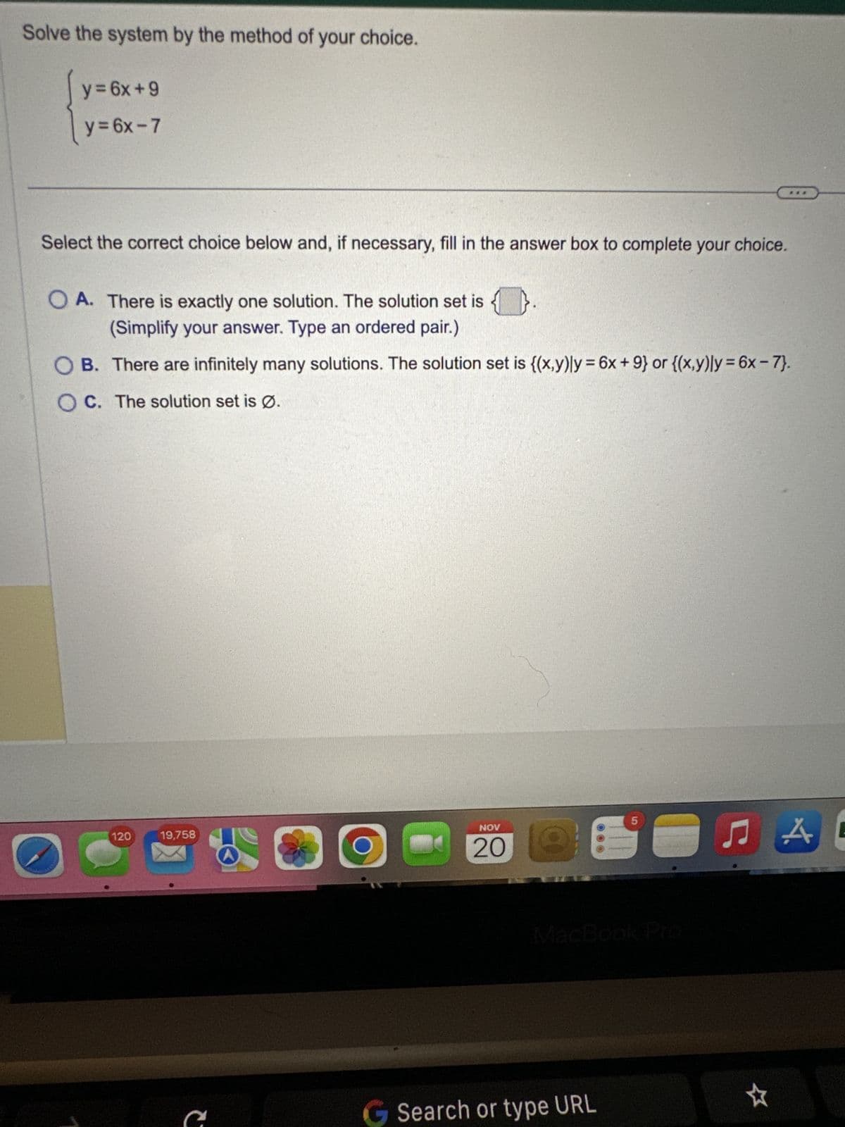 Solve the system by the method of your choice.
y = 6x+9
y=6x-7
Select the correct choice below and, if necessary, fill in the answer box to complete your choice.
O A. There is exactly one solution. The solution set is.
(Simplify your answer. Type an ordered pair.)
OB. There are infinitely many solutions. The solution set is {(x,y)ly = 6x +9} or {(x,y)ly = 6x - 7}.
OC. The solution set is Ø.
O
120
19,758
c
300
NOV
20 Q
5
MacBook Pro
Search or type URL
☆
A
E