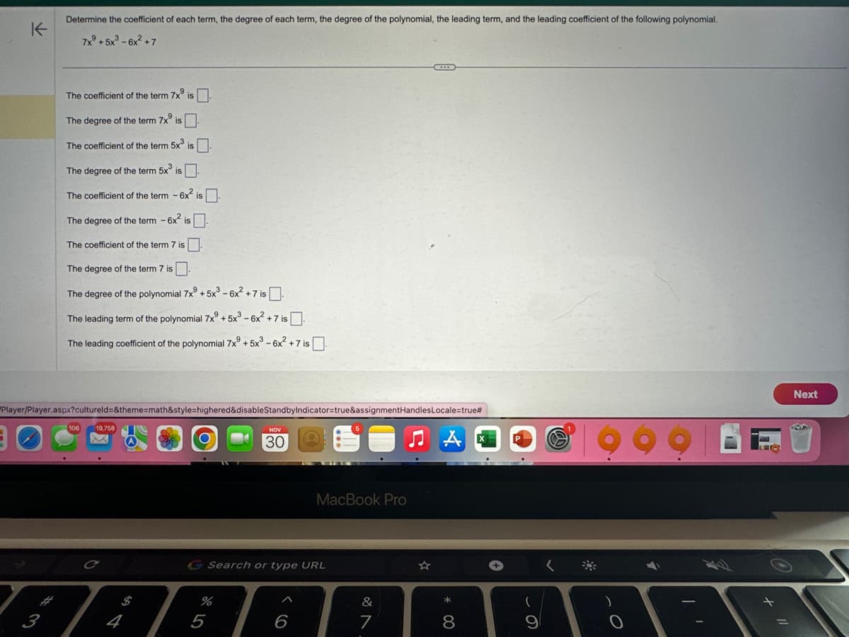 K
Determine the coefficient of each term, the degree of each term, the degree of the polynomial, the leading term, and the leading coefficient of the following polynomial.
7xº+5x³-6x² +7
حي
The coefficient of the term 7x is.
The degree of the term 7x is
The coefficient of the term 5x³ is
The degree of the term 5x³ is.
The coefficient of the term - 6x² is.
The degree of the term - 6x² is.
The coefficient of the term 7 is
The degree of the term 7 is
The degree of the polynomial 7x9 +5x³-6x² +7 is.
The leading term of the polynomial 7xº+5x³-6x² +
2+7 is.
The leading coefficient of the polynomial 7x9 +5x³-6x² +7 is.
Player/Player.aspx?cultureld=&theme=math&style=highered&disableStandbyIndicator=true&assignmentHandlesLocale=true#
19,758
C
%
NOV
30
G Search or type URL
5
^
MacBook Pro
6
&
7
* 00
8
+
(
9
<
4
MAI
Lae
+
Next
R