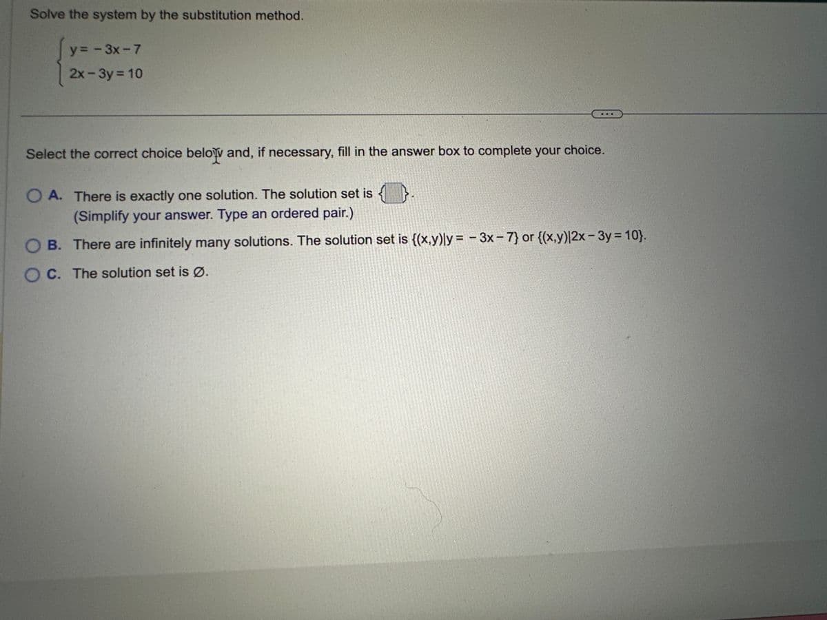 Solve the system by the substitution method.
y=-3x-7
2x-3y = 10
Select the correct choice below and, if necessary, fill in the answer box to complete your choice.
O A. There is exactly one solution. The solution set is {}.
(Simplify your answer. Type an ordered pair.)
OB. There are infinitely many solutions. The solution set is {(x,y)ly=-3x - 7} or {(x,y)|2x - 3y = 10}.
OC. The solution set is Ø.