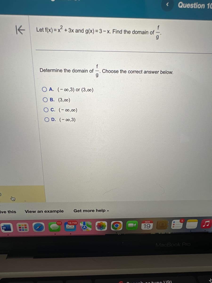 D
ve this
W
Let f(x) = x² + 3x and g(x) = 3 - x. Find the domain of
g
f
Determine the domain of -. Choose the correct answer below.
g
OA. (-0,3) or (3,00)
B. (3,00)
OC. (-∞0,00)
OD. (-0,3)
View an example Get more help -
111 19,758
NOV
19
Question 10
MacBook Pro
er tune URI