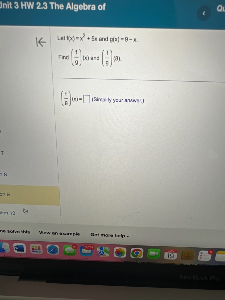 Unit 3 HW 2.3 The Algebra of
7
n 8
on 9
tion 10
K
W
Let f(x) = x² + 5x and g(x) = 9-x.
(1)(x) =
(
Find
(x) and
111
me solve this View an example Get more help.
(8).
(Simplify your answer.)
19,758
X
NOV
19
QL
MacBook Pro