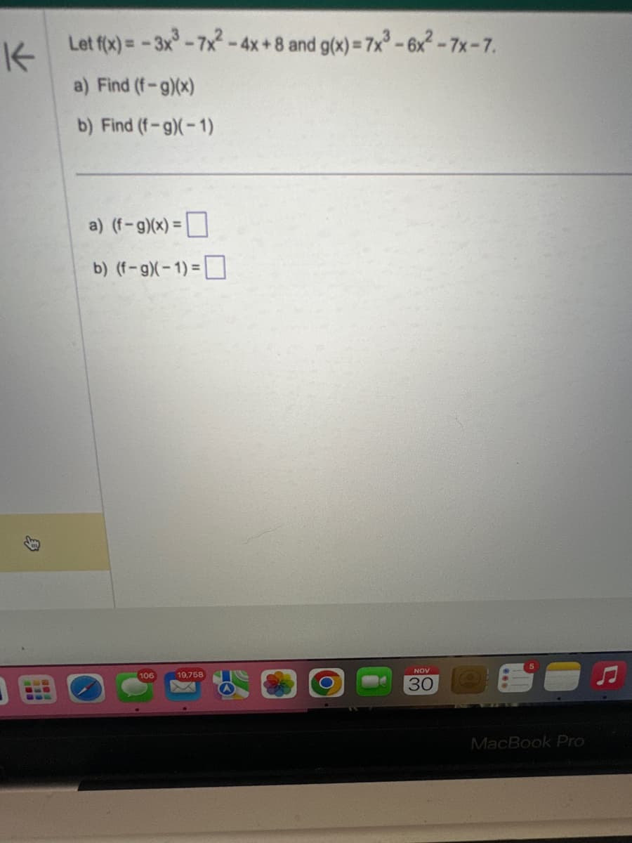 K
Let f(x) = -3x³-7x²-4x+8 and g(x)=7x³-6x2²-7x-7.
a) Find (f-g)(x)
b) Find (f-g)(-1)
a) (f-g)(x) =
b) (f-g)(-1)=
106
19,758
NOV
30
MacBook Pro