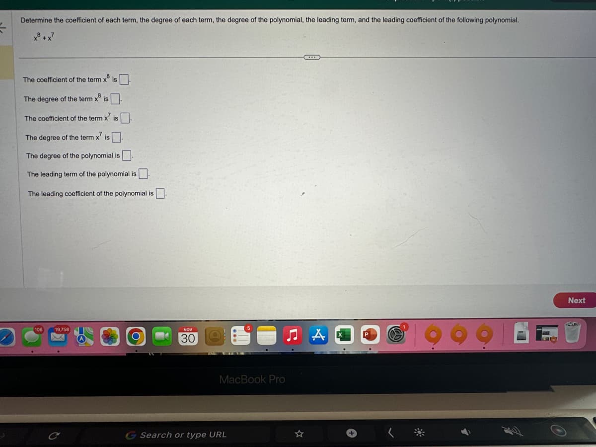 Determine the coefficient of each term, the degree of each term, the degree of the polynomial, the leading term, and the leading coefficient of the following polynomial.
x³ + x²
The coefficient of the term x8 is
The degree of the term x is
The coefficient of the term x' is
The degree of the term x' is.
The degree of the polynomial is
The leading term of the polynomial is
The leading coefficient of the polynomial is
106
19,758
NOV
30
MacBook Pro
Search or type URL
C...
Next