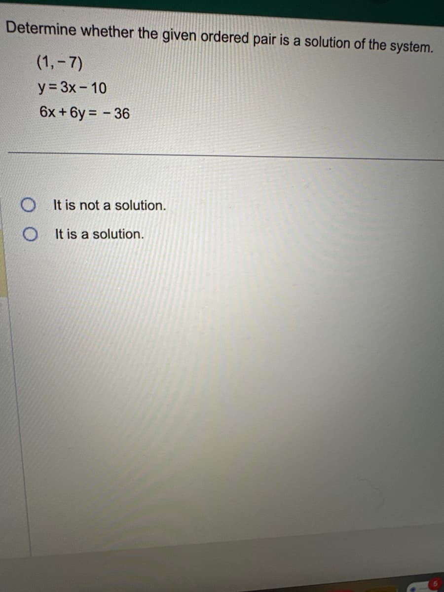 Determine whether the given ordered pair is a solution of the system.
(1,-7)
y = 3x - 10
6x+6y= - 36
It is not a solution.
O It is a solution.