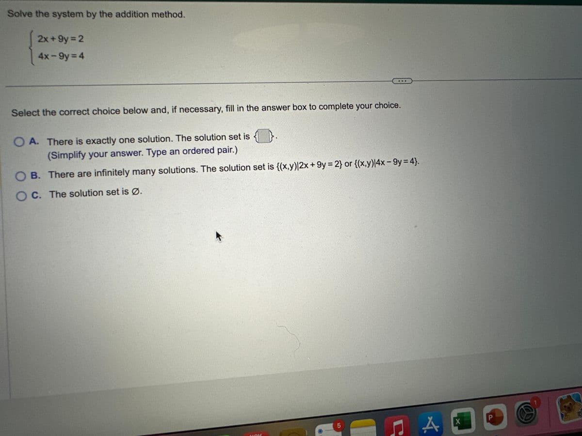 Solve the system by the addition method.
2x +9y= 2
4x-9y=4
Select the correct choice below and, if necessary, fill in the answer box to complete your choice.
O A. There is exactly one solution. The solution set is
(Simplify your answer. Type an ordered pair.)
OB. There are infinitely many solutions. The solution set is {(x,y)|2x +9y=2} or {(x,y)|4x-9y=4}.
OC. The solution set is Ø.
K
NOV
LO
5
A
X
P